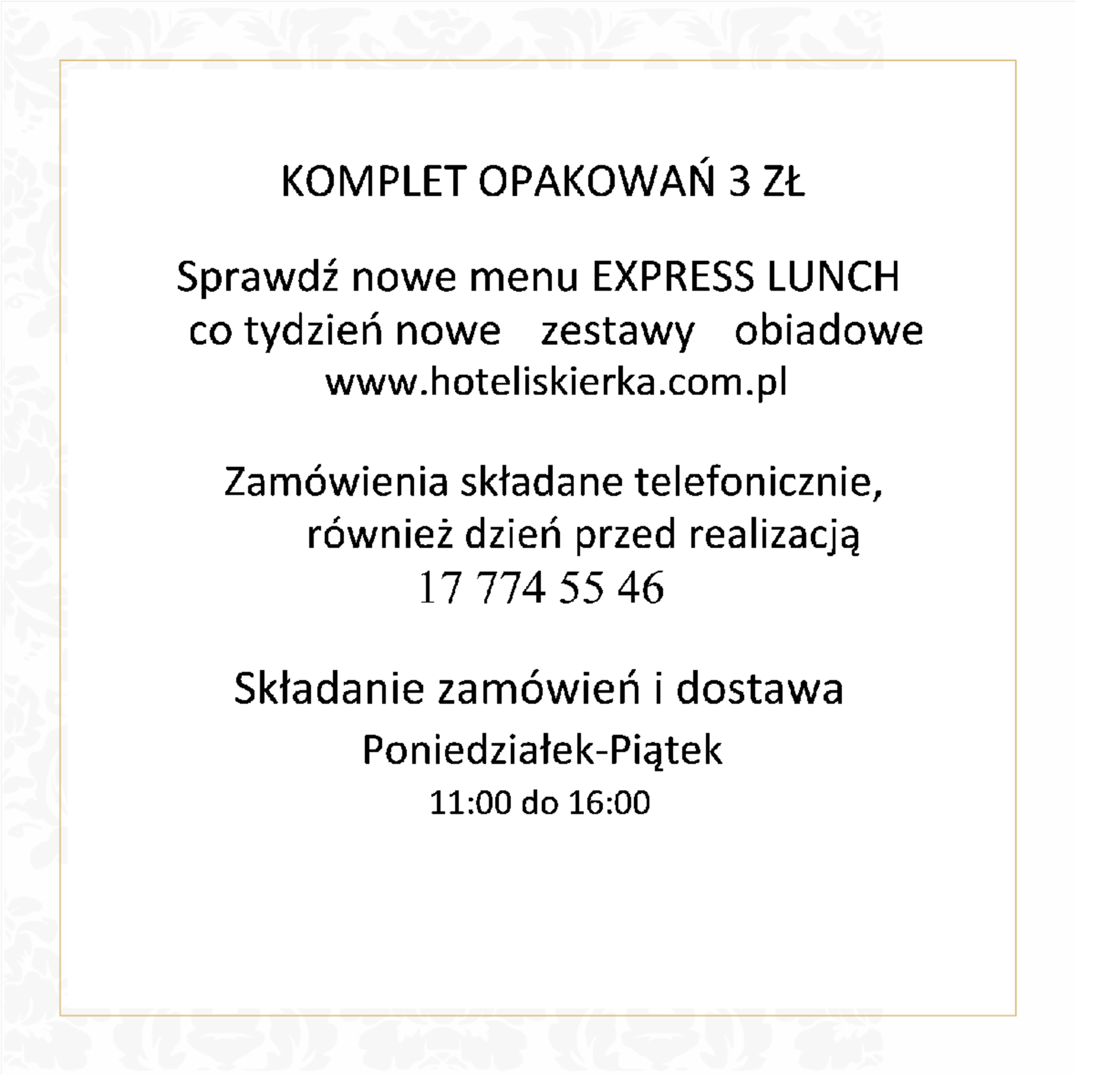 KOMPLET OPAKOWAŃ 3 ZŁ Sprawdź nowe menu EXPRESS LUNCH co tydzień nowe zestawy obiadowe www.hoteliskierka.com.pl Zamówienia składane telefonicznie, również dzień przed realizacją 17 774 55 46 Składanie zamówień i dostawa Poniedziałek-Piątek 11:00 do 16:00